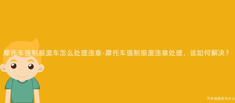 摩托车强制报废车怎么处理违章-摩托车强制报废违章处理，该如何解决？