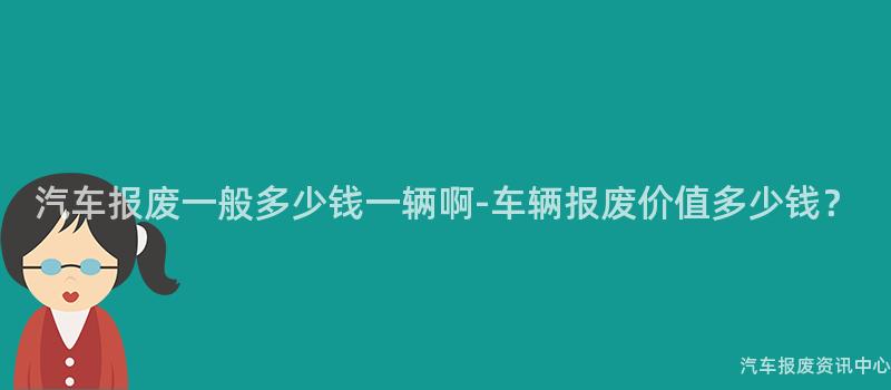 汽车报废一般多少钱一辆啊-车辆报废价值多少钱？