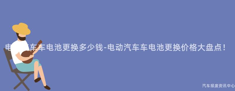电动汽车车电池更换多少钱-电动汽车车电池更换价格大盘点！