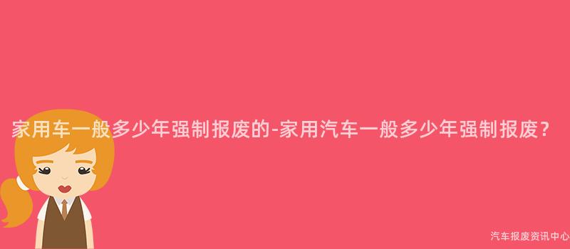 家用车一般多少年强制报废的-家用汽车一般多少年强制报废？