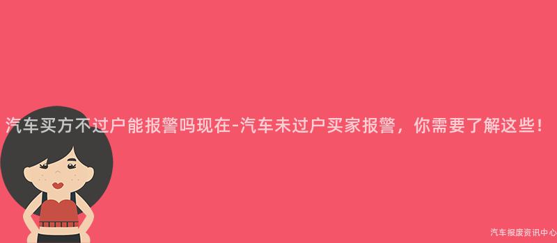 汽车买方不过户能报警吗现在-汽车未过户买家报警，你需要了解这些！