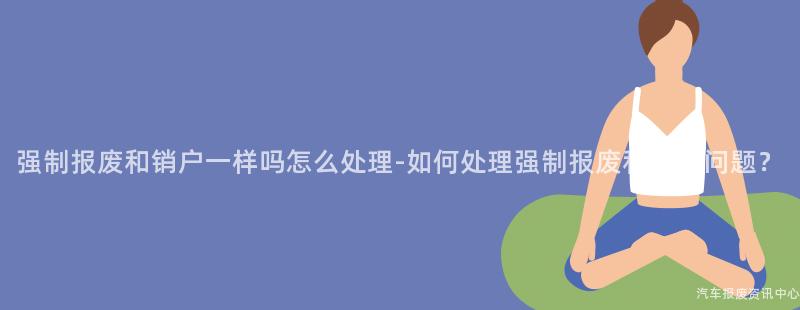强制报废和销户一样吗怎么处理-如何处理强制报废和销户问题？