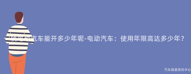一辆电动汽车能开多少年呢-电动汽车：使用年限高达多少年？