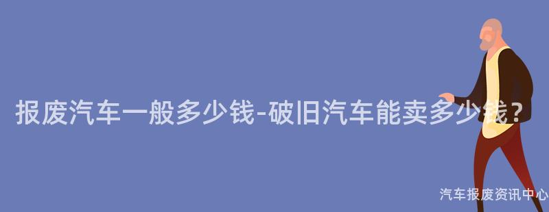 报废汽车一般多少钱-破旧汽车能卖多少钱？