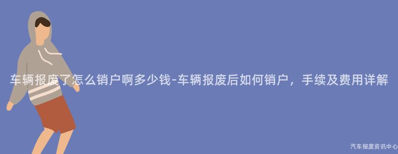 车辆报废了怎么销户啊多少钱-车辆报废后如何销户，手续及费用详解