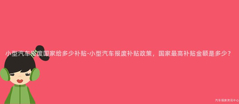 小型汽车报废国家给多少补贴-小型汽车报废补贴政策，国家最高补贴金额是多少？