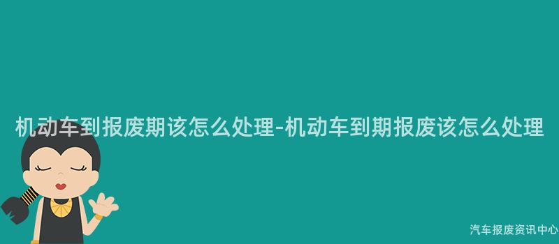 机动车到报废期该怎么处理-机动车到期报废该怎么处理