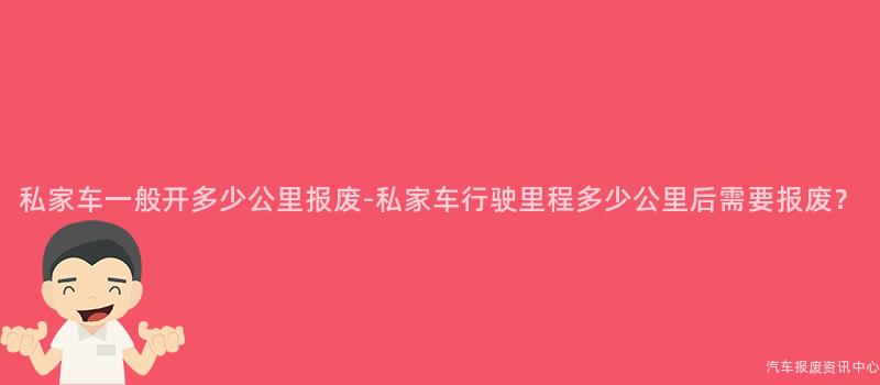 私家车一般开多少公里报废-私家车行驶里程多少公里后需要报废？