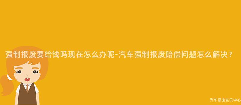 强制报废要给钱吗现在怎么办呢-汽车强制报废赔偿问题怎么解决？
