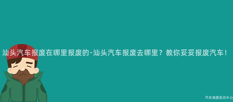 汕头汽车报废在哪里报废的-汕头汽车报废去哪里？教你妥妥报废汽车！