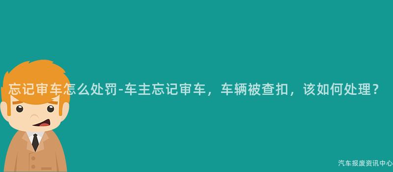 忘记审车怎么处罚-车主忘记审车，车辆被查扣，该如何处理？