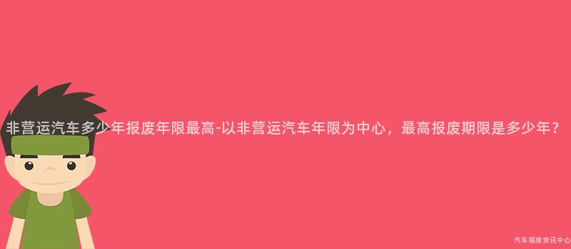 非营运汽车多少年报废年限最高-以非营运汽车年限为中心，最高报废期限是多少年？