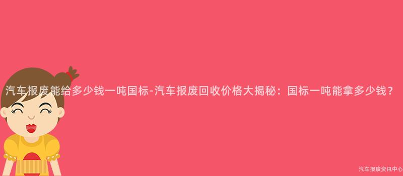 汽车报废能给多少钱一吨国标-汽车报废回收价格大揭秘：国标一吨能拿多少钱？