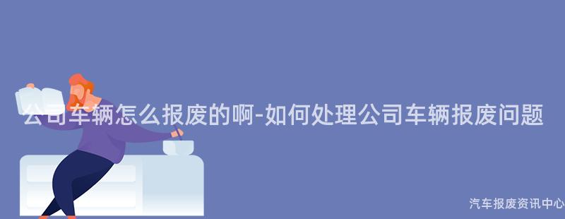 公司车辆怎么报废的啊-如何处理公司车辆报废问题