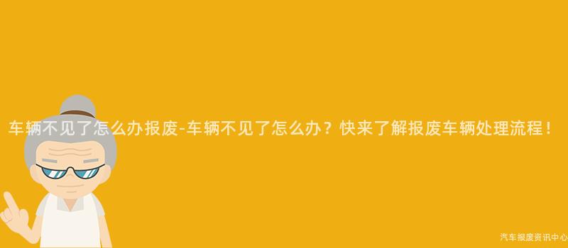 车辆不见了怎么办报废-车辆不见了怎么办？快来了解报废车辆处理流程！