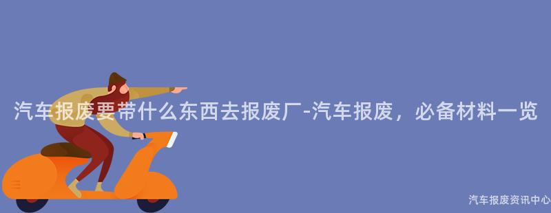 汽车报废要带什么东西去报废厂-汽车报废，必备材料一览