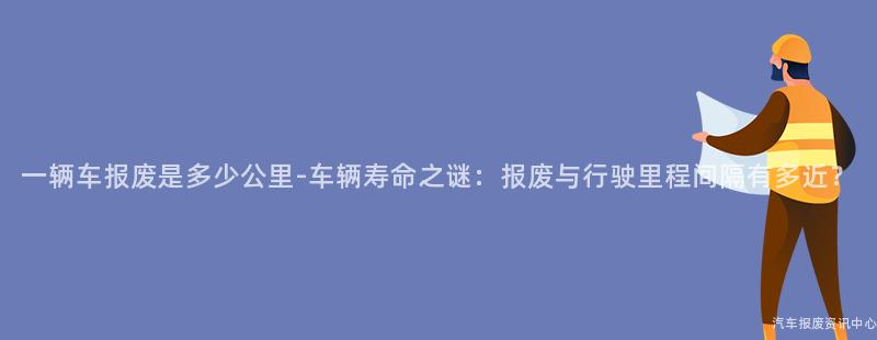 一辆车报废是多少公里-车辆寿命之谜：报废与行驶里程间隔有多近？