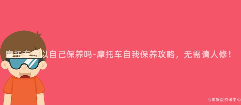 摩托车可以自己保养吗-摩托车自我保养攻略，无需请人修！