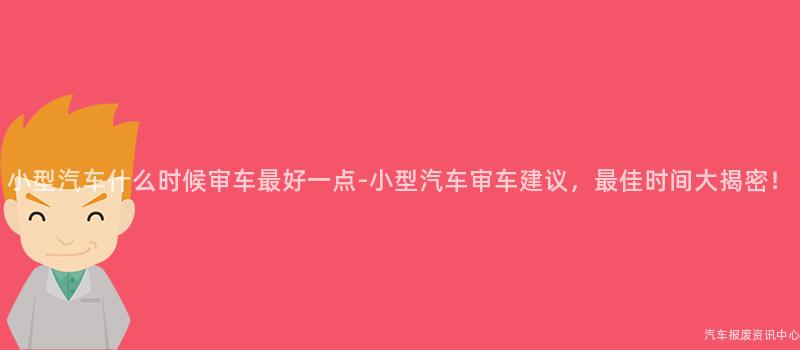 小型汽车什么时候审车最好一点-小型汽车审车建议，最佳时间大揭密！