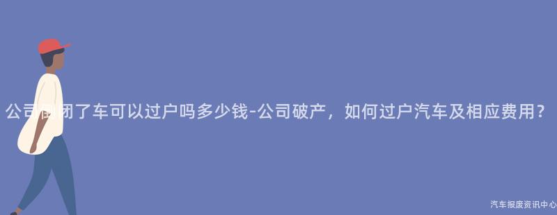 公司倒闭了车可以过户吗多少钱-公司破产，如何过户汽车及相应费用？