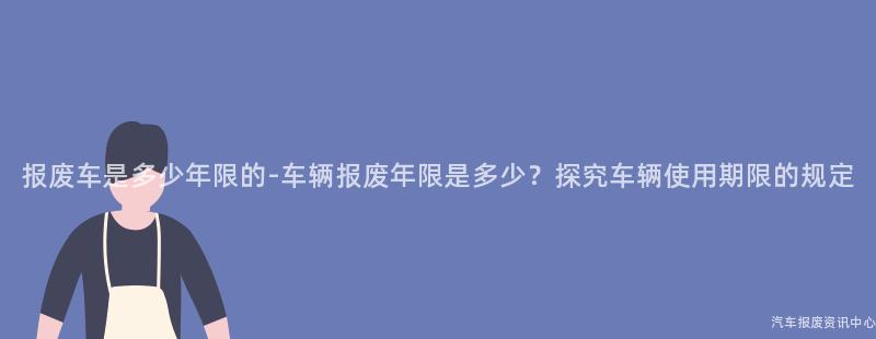 报废车是多少年限的-车辆报废年限是多少？探究车辆使用期限的规定