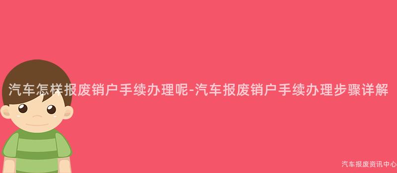 汽车怎样报废销户手续办理呢-汽车报废销户手续办理步骤详解