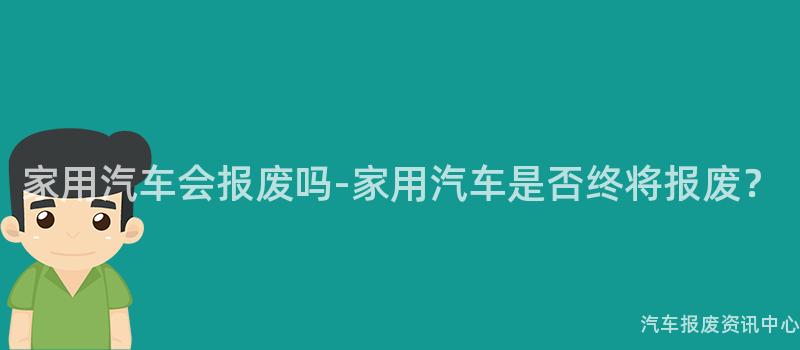 家用汽车会报废吗-家用汽车是否终将报废？