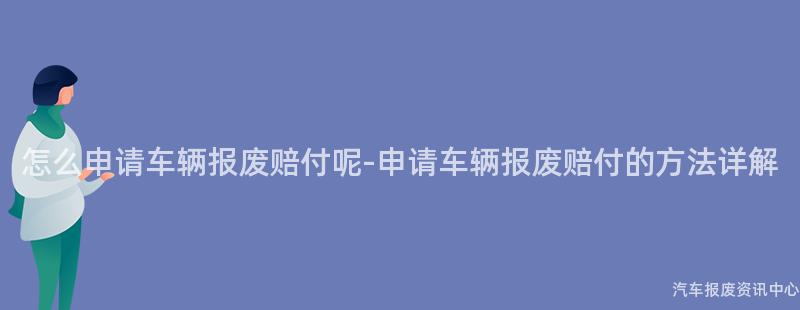 怎么申请车辆报废赔付呢-申请车辆报废赔付的方法详解