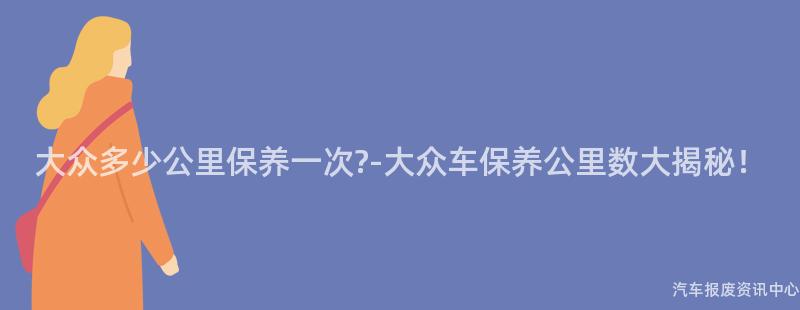 大众多少公里保养一次?-大众车保养公里数大揭秘！
