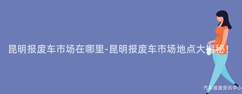 昆明报废车市场在哪里-昆明报废车市场地点大揭秘！