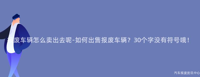 报废车辆怎么卖出去呢-如何出售报废车辆？30个字没有符号哦！
