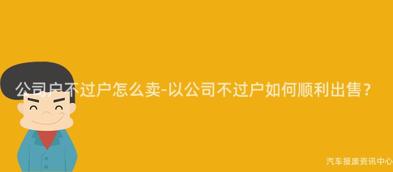 公司户不过户怎么卖-以公司不过户如何顺利出售？