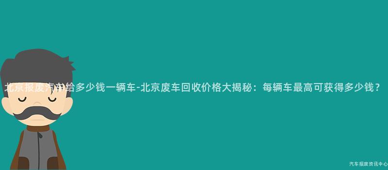 北京报废汽车给多少钱一辆车-北京废车回收价格大揭秘：每辆车最高可获得多少钱？