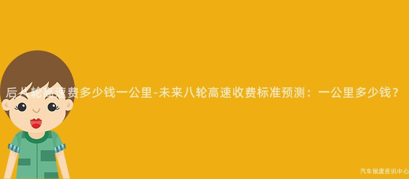 后八轮高速费多少钱一公里-未来八轮高速收费标准预测：一公里多少钱？