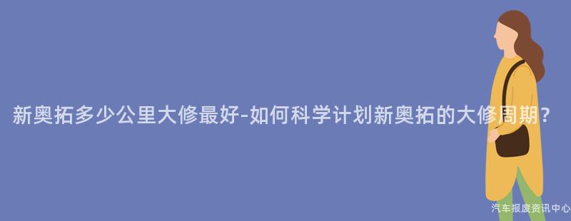 新奥拓多少公里大修最好-如何科学计划新奥拓的大修周期？