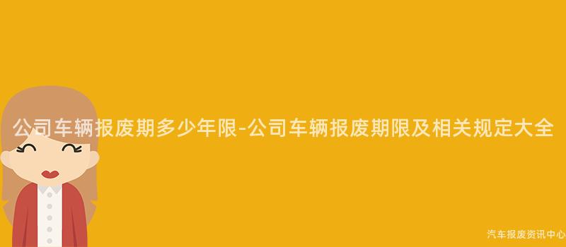 公司车辆报废期多少年限-公司车辆报废期限及相关规定大全