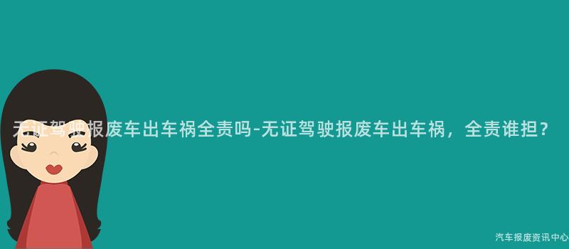 无证驾驶报废车出车祸全责吗-无证驾驶报废车出车祸，全责谁担？