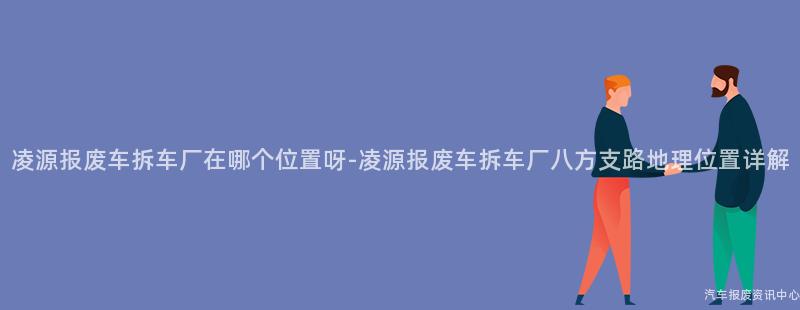 凌源报废车拆车厂在哪个位置呀-凌源报废车拆车厂八方支路地理位置详解