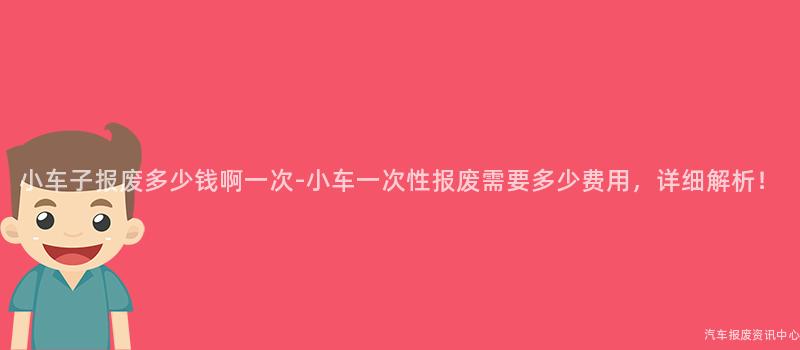 小车子报废多少钱啊一次-小车一次性报废需要多少费用，详细解析！