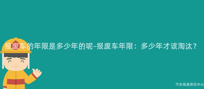 报废车的年限是多少年的呢-报废车年限：多少年才该淘汰？