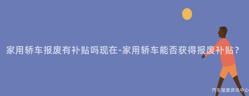 家用轿车报废有补贴吗现在-家用轿车能否获得报废补贴？