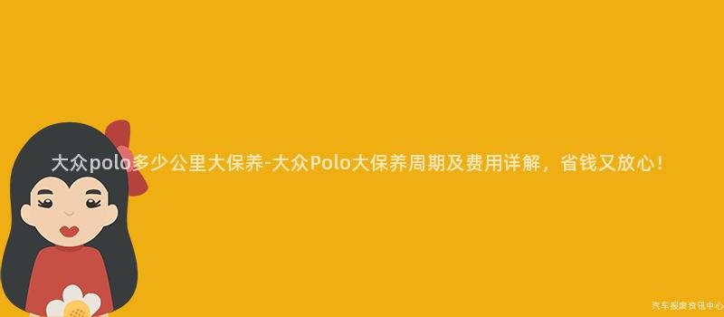 大众polo多少公里大保养-大众Polo大保养周期及费用详解，省钱又放心！