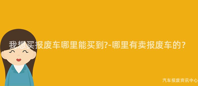 我想买报废车哪里能买到?-哪里有卖报废车的？