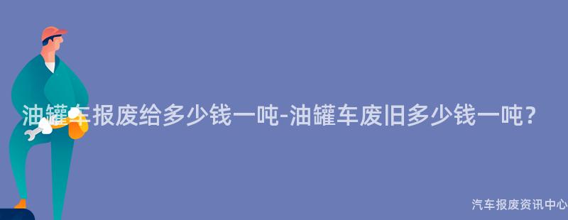 油罐车报废给多少钱一吨-油罐车废旧多少钱一吨？