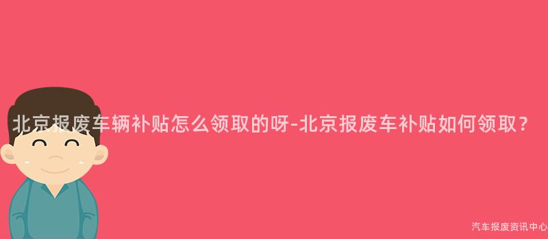北京报废车辆补贴怎么领取的呀-北京报废车补贴如何领取？
