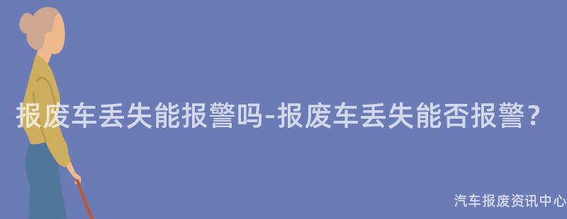 报废车丢失能报警吗-报废车丢失能否报警？
