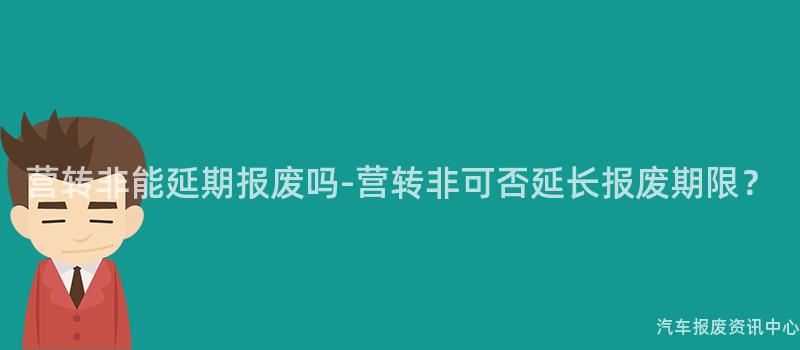 营转非能延期报废吗-营转非可否延长报废期限？