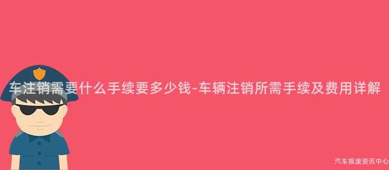 车注销需要什么手续要多少钱-车辆注销所需手续及费用详解