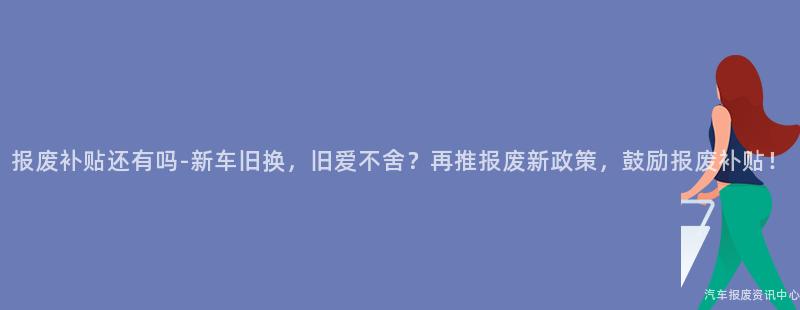 报废补贴还有吗-新车旧换，旧爱不舍？再推报废新政策，鼓励报废补贴！