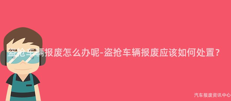 盗抢车辆报废怎么办呢-盗抢车辆报废应该如何处置？